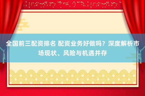 全国前三配资排名 配资业务好做吗?深度解析市场现状、风险与机遇并存