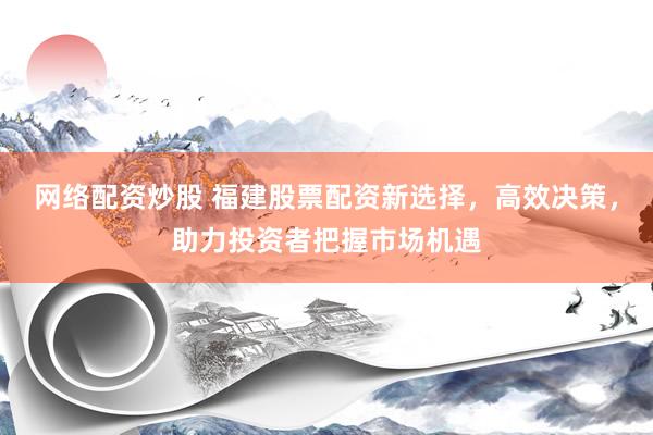 网络配资炒股 福建股票配资新选择,高效决策,助力投资者把握市场机遇
