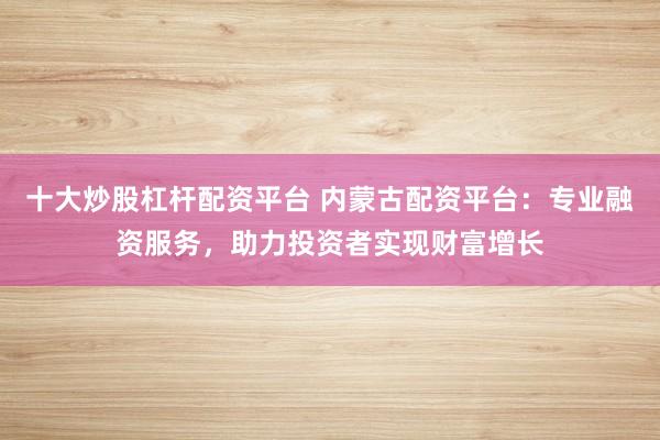 十大炒股杠杆配资平台 内蒙古配资平台:专业融资服务,助力投资者实现财富增长