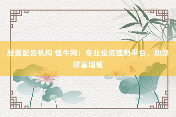 股票配资机构 恒牛网:专业投资理财平台,助您财富增值