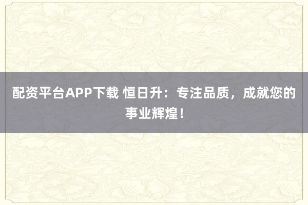 配资平台APP下载 恒日升:专注品质,成就您的事业辉煌!