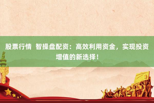 股票行情  智操盘配资：高效利用资金，实现投资增值的新选择！