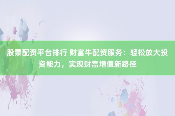股票配资平台排行 财富牛配资服务：轻松放大投资能力，实现财富增值新路径