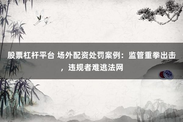股票杠杆平台 场外配资处罚案例：监管重拳出击，违规者难逃法网