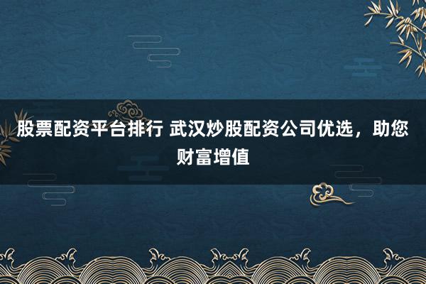 股票配资平台排行 武汉炒股配资公司优选，助您财富增值