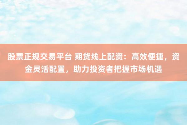 股票正规交易平台 期货线上配资：高效便捷，资金灵活配置，助力投资者把握市场机遇