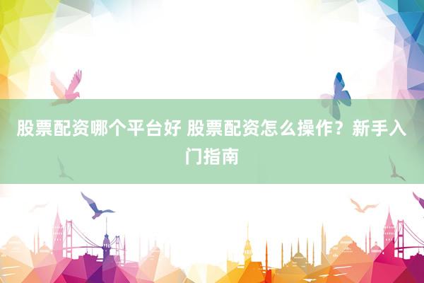 股票配资哪个平台好 股票配资怎么操作?新手入门指南