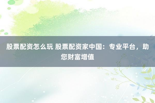 股票配资怎么玩 股票配资家中国：专业平台，助您财富增值