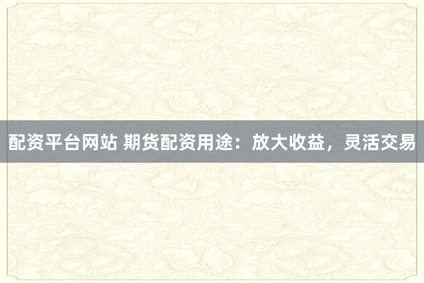 配资平台网站 期货配资用途：放大收益，灵活交易