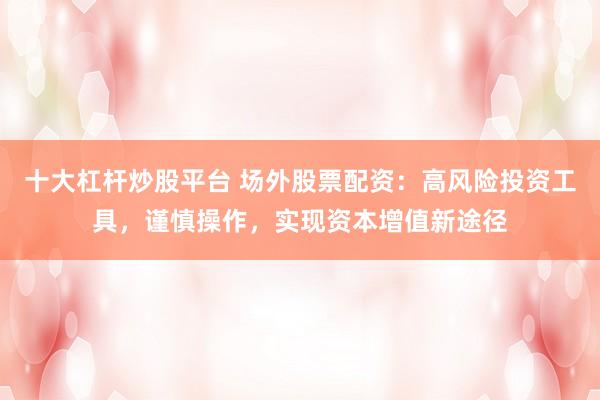 十大杠杆炒股平台 场外股票配资：高风险投资工具，谨慎操作，实现资本增值新途径