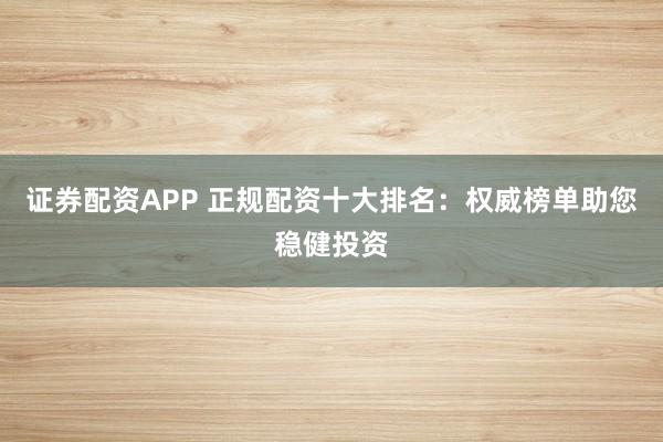 证券配资APP 正规配资十大排名：权威榜单助您稳健投资