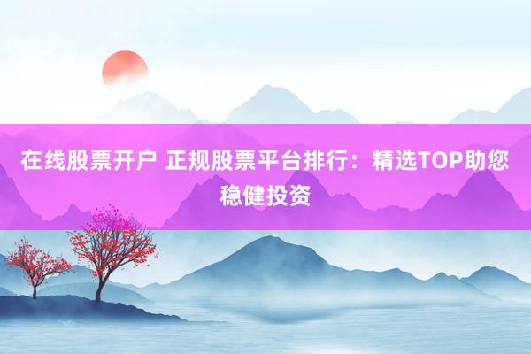 在线股票开户 正规股票平台排行：精选TOP助您稳健投资