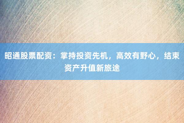 昭通股票配资:掌持投资先机,高效有野心,结束资产升值新旅途