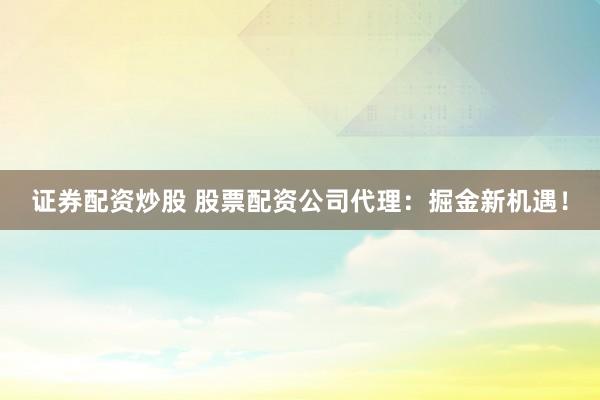 证券配资炒股 股票配资公司代理：掘金新机遇！