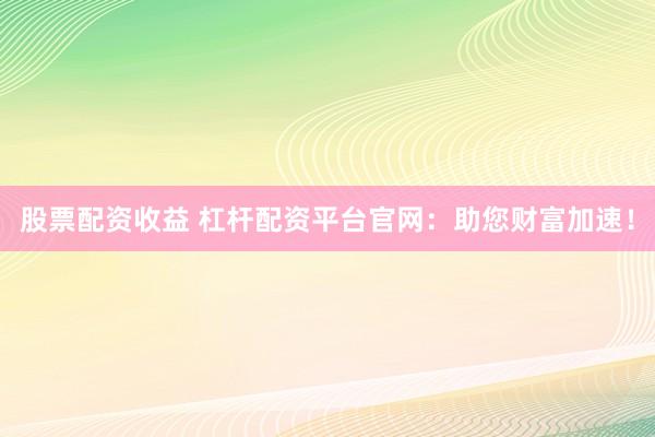 股票配资收益 杠杆配资平台官网:助您财富加速!