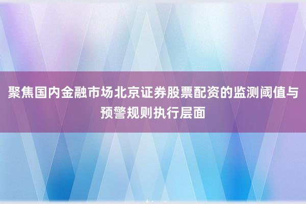 聚焦国内金融市场北京证券股票配资的监测阈值与预警规则执行层面