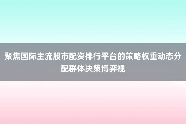 聚焦国际主流股市配资排行平台的策略权重动态分配群体决策博弈视