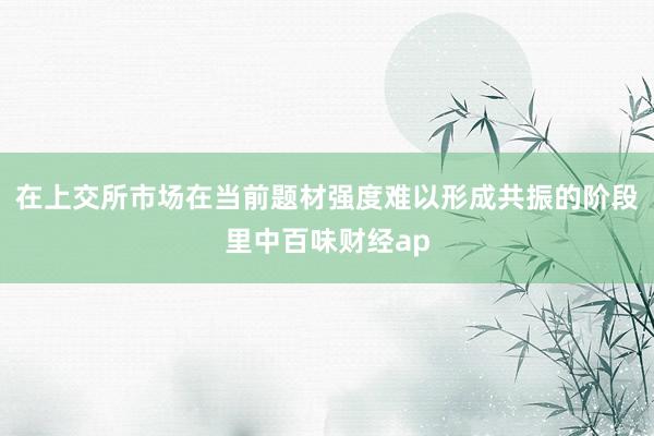 在上交所市场在当前题材强度难以形成共振的阶段里中百味财经ap