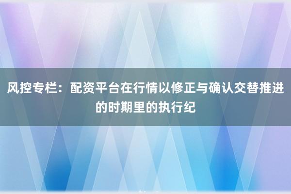 风控专栏：配资平台在行情以修正与确认交替推进的时期里的执行纪
