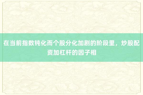 在当前指数钝化而个股分化加剧的阶段里，炒股配资加杠杆的因子相
