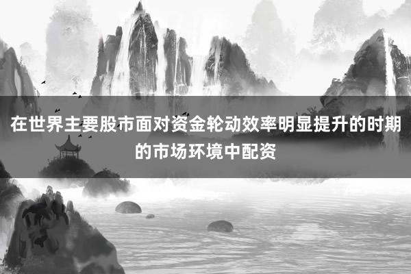 在世界主要股市面对资金轮动效率明显提升的时期的市场环境中配资